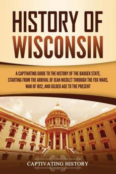 History of Wisconsin: A Captivating Guide to the History of the Badger State Starting from the Arrival of Jean Nicolet through the Fox Wars War of 1812 and Gilded Age to the Present