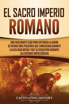 El Sacro Imperio Romano: Una Fascinante Guía para Entender la Unión de Reinos Más Pequeños que Comenzara Durante la Alta Edad Media y que se Disolviera Durante las Guerras Napoleónicas