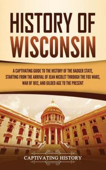 History of Wisconsin: A Captivating Guide to the History of the Badger State Starting from the Arrival of Jean Nicolet through the Fox Wars War of 1812 and Gilded Age to the Present