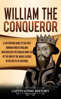 William the Conqueror: A Captivating Guide to the First Norman King of England Who Defeated the English Army Led by the King of the Anglo-Saxons in the Battle of Hastings