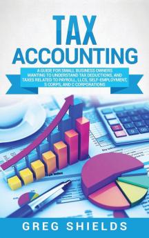 Tax Accounting: A Guide for Small Business Owners Wanting to Understand Tax Deductions and Taxes Related to Payroll LLCs Self-Employment S Corps and C Corporations