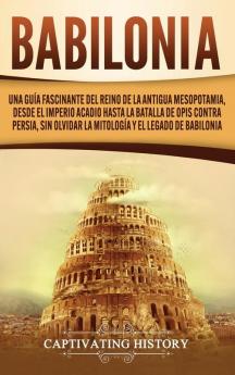 Babilonia: Una guía fascinante del reino de la antigua Mesopotamia desde el Imperio acadio hasta la batalla de Opis contra Persia sin olvidar la mitología y el legado de Babilonia