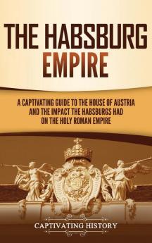 The Habsburg Empire: A Captivating Guide to the House of Austria and the Impact the Habsburgs Had on the Holy Roman Empire