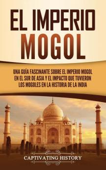 El Imperio mogol: Una guía fascinante sobre el Imperio mogol en el sur de Asia y el impacto que tuvieron los mogoles en la historia de la India