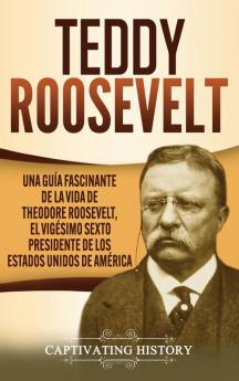 Teddy Roosevelt: Una Guía Fascinante de la Vida de Theodore Roosevelt el Vigésimo Sexto Presidente de los Estados Unidos de América