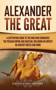 Alexander the Great: A Captivating Guide to the King Who Conquered the Persian Empire and Babylon Including His Impact on Ancient Greece and Rome