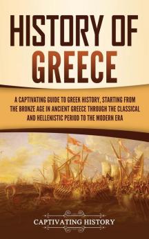 History of Greece: A Captivating Guide to Greek History Starting from the Bronze Age in Ancient Greece Through the Classical and Hellenistic Period to the Modern Era