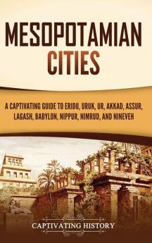 Mesopotamian Cities: A Captivating Guide to Eridu Uruk Ur Akkad Assur Lagash Babylon Nippur Nimrud and Nineveh