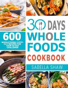 30 Days Whole Foods Cookbook: 600 Whole Food Everyday Recipes For Your 30-Day Challenge