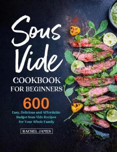 Sous Vide Cookbook for Beginners: 600 Easy Delicious and Affordable Budget Sous Vide Recipes for Your Whole Family