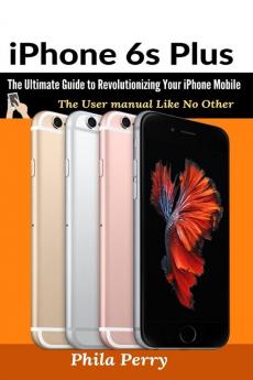 iPhone 6s Plus: The Ultimate Guide to Revolutionizing Your iPhone Mobile (The User Manual Like No Other)