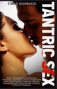 Tantric Sex: Start Unleashing Your Sexual Potential And Build A True Connection With Your Partner Through Proven Techniques And Meditations To Reach Ultimate Pleasure