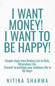 I WANT MONEY! I WANT TO BE HAPPY! : Simple steps from Broken Life to Rich Miraculous Life. Commit to outshine your mediocre life in 90 Days!