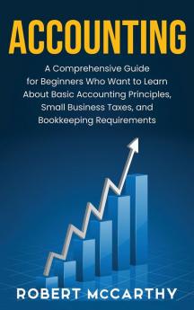 Accounting: A Comprehensive Guide for Beginners Who Want to Learn About Basic Accounting Principles Small Business Taxes and Bookkeeping Requirements