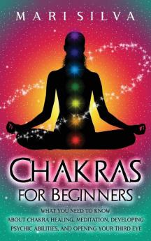 Chakras for Beginners: What You Need to Know About Chakra Healing Meditation Developing Psychic Abilities and Opening Your Third Eye