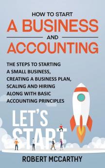 How to Start a Business and Accounting: The Steps to Starting a Small Business Creating a Business Plan Scaling and Hiring along with Basic Accounting Principles