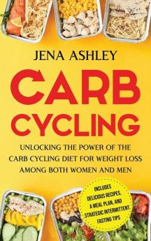 Carb Cycling: Unlocking the Power of the Carb Cycling Diet for Weight Loss Among Both Women and Men Includes Delicious Recipes a Meal Plan and Strategic Intermittent Fasting Tips