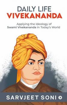 Daily Life Vivekananda : Applying The Ideology Of Swami Vivekananda In Today'S World