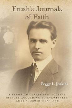 Frush's Journals of Faith: A RECORD OF EARLY 20th CENTURY PENTECOSTAL HISTORY ACCORDING TO EYEWITNESS JAMES A. FRUSH (1877-1944)