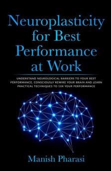 Neuroplasticity For Best Performance At Work : Understand Neurological Barriers To Your Best Performance Consciously Rewire Your Brain And Learn Practical Techniques To 10X Your Performance