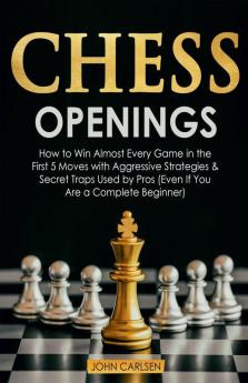 Chess Openings : How To Win Almost Every Game In The First 5 Moves With Aggressive Strategies And Secret Traps Used By Pros (Even If You Are A Complete Beginner)