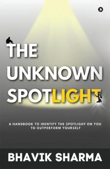 The Unknown Spotlight : A Handbook to Identify the Spotlight on You to Outperform Yourself