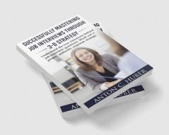 Successfully Mastering Job Interviews Through 3-D Strategy : Understand The True Intentions Behind Job Interview Questions. Work Out A Proper Authentic Response