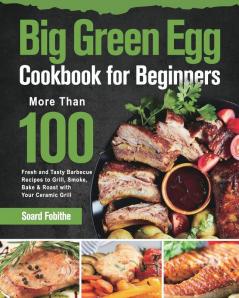 Big Green Egg Cookbook for Beginners: More Than 100 R Fresh and Tasty Barbecue Recipes to Grill Smoke Bake & Roast with Your Ceramic Grill