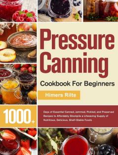 Pressure Canning Cookbook For Beginners: 1000+ Days of Essential Canned Jammed Pickled and Preserved Recipes to Affordably Stockpile a Lifesaving Supply of Nutritious Delicious Shelf-Stable Foods