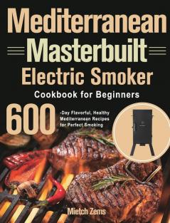 Mediterranean Masterbuilt Electric Smoker Cookbook for Beginners: 600-Day Flavorful Healthy Mediterranean Recipes for Perfect Smoking