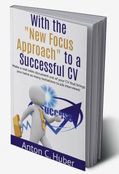 With the &quot;New Focus Approach&quot; to a Successful CV : Make a real sales document out of your CV that brings you twice as many invitations to job interviews!