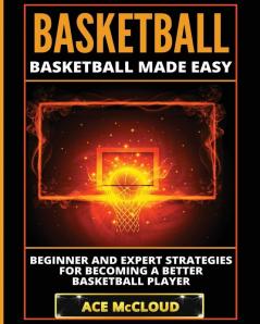 Basketball: Basketball Made Easy: Beginner and Expert Strategies For Becoming A Better Basketball Player (Basketball Training Coaching Leadership Winning)