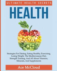 Health: Ultimate Health Secrets: Strategies For Dieting Eating Healthy Exercising Losing Weight The Mediterranean Diet Strength Training And All About Vitamins Minerals And Supplements