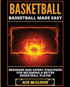 Basketball: Basketball Made Easy: Beginner and Expert Strategies For Becoming A Better Basketball Player (Basketball Training Coaching Leadership Winning)