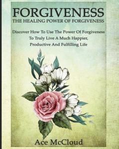 Forgiveness: The Healing Power Of Forgiveness: Discover How To Use The Power Of Forgiveness To Truly Live A Much Happier Productive And Fulfilling Life (How to Let Go of Anger & Resentment & Heal)