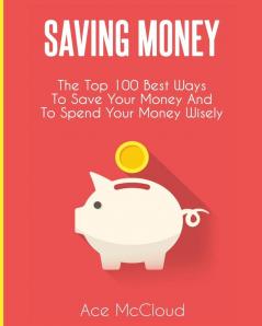 Saving Money: The Top 100 Best Ways To Save Your Money And To Spend Your Money Wisely (Saving Money Ideas Secrets & Strategies for)