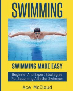 Swimming: Swimming Made Easy: Beginner and Expert Strategies For Becoming A Better Swimmer (Swimming Secrets Tips Coaching Training Strategy)