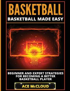 Basketball: Basketball Made Easy: Beginner and Expert Strategies For Becoming A Better Basketball Player (Basketball Training Coaching Leadership Winning)