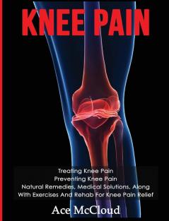 Knee Pain: Treating Knee Pain: Preventing Knee Pain: Natural Remedies Medical Solutions Along With Exercises And Rehab For Knee Pain Relief (Exercises and Treatments for Rehabbing and Healing)