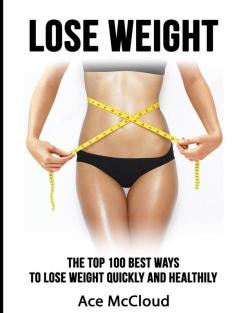 Lose Weight: The Top 100 Best Ways To Lose Weight Quickly and Healthily (Lose Weight Fast & Naturally Through Diet Exercise)
