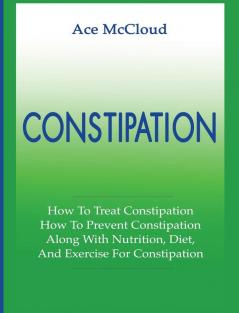 Constipation: How To Treat Constipation: How To Prevent Constipation: Along With Nutrition Diet And Exercise For Constipation (All Natural & Medical Solutions & Home Remedies)