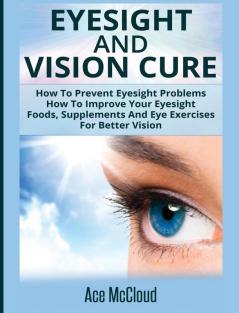 Eyesight And Vision Cure: How To Prevent Eyesight Problems: How To Improve Your Eyesight: Foods Supplements And Eye Exercises For Better Vision (Heal Your Eyesight Naturally with Nutrition)