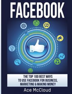 Facebook: The Top 100 Best Ways To Use Facebook For Business Marketing & Making Money (Social Media Facebook Business Online Marketing)