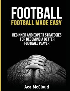 Football: Football Made Easy: Beginner and Expert Strategies For Becoming A Better Football Player (American Football Coaching Playing Training Tactic)