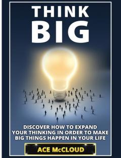 Think Big: Discover How To Expand Your Thinking In Order To Make Big Things Happen In Your Life (Accomplish Your Dreams & Goals by Thinking Big)