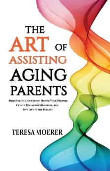 The Art of Assisting Aging Parents: Discover the Journey to Honor Your Parents Create Treasured Memories and Live Life to the Fullest