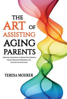 The Art of Assisting Aging Parents: Discover the Journey to Honor Your Parents Create Treasured Memories and Live Life to the Fullest