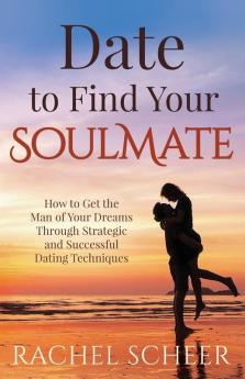 Date to Find Your Soulmate: How to Get the Man of Your Dreams Through Strategic and Successful Dating Techniques