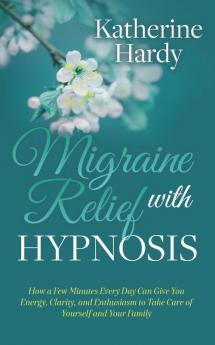 Migraine Relief with Hypnosis: How a Few Minutes Every Day Can Give You Energy Clarity and Enthusiasm to Take Care of Yourself and Your Family