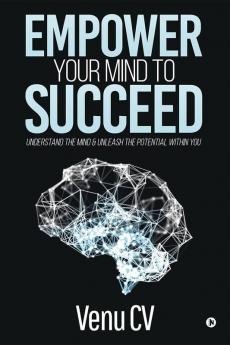 Empower Your Mind To Succeed : Understand The Mind And Unleash The Potential Within You